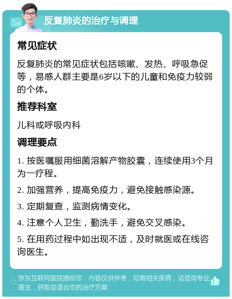 反复肺炎的治疗与调理 常见症状 反复肺炎的常见症状包括咳嗽、发热、呼吸急促等，易感人群主要是6岁以下的儿童和免疫力较弱的个体。 推荐科室 儿科或呼吸内科 调理要点 1. 按医嘱服用细菌溶解产物胶囊，连续使用3个月为一疗程。 2. 加强营养，提高免疫力，避免接触感染源。 3. 定期复查，监测病情变化。 4. 注意个人卫生，勤洗手，避免交叉感染。 5. 在用药过程中如出现不适，及时就医或在线咨询医生。