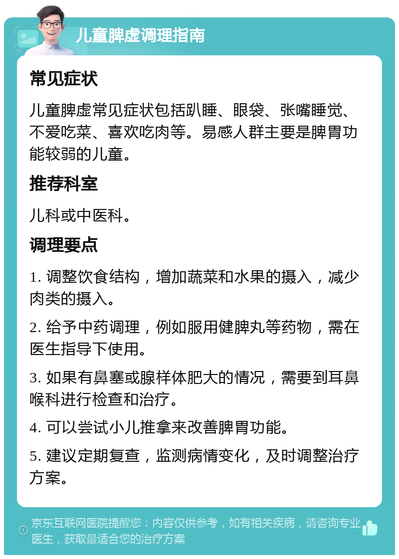 儿童脾虚调理指南 常见症状 儿童脾虚常见症状包括趴睡、眼袋、张嘴睡觉、不爱吃菜、喜欢吃肉等。易感人群主要是脾胃功能较弱的儿童。 推荐科室 儿科或中医科。 调理要点 1. 调整饮食结构，增加蔬菜和水果的摄入，减少肉类的摄入。 2. 给予中药调理，例如服用健脾丸等药物，需在医生指导下使用。 3. 如果有鼻塞或腺样体肥大的情况，需要到耳鼻喉科进行检查和治疗。 4. 可以尝试小儿推拿来改善脾胃功能。 5. 建议定期复查，监测病情变化，及时调整治疗方案。