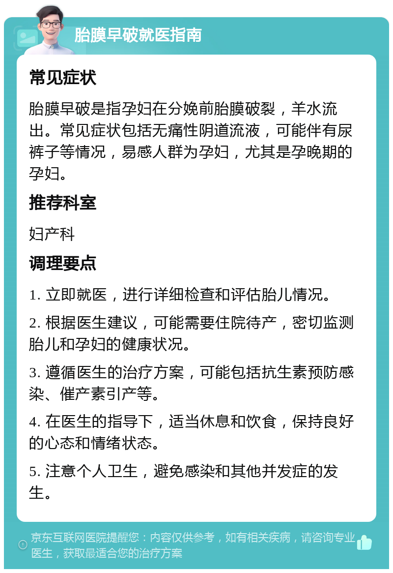 胎膜早破就医指南 常见症状 胎膜早破是指孕妇在分娩前胎膜破裂，羊水流出。常见症状包括无痛性阴道流液，可能伴有尿裤子等情况，易感人群为孕妇，尤其是孕晚期的孕妇。 推荐科室 妇产科 调理要点 1. 立即就医，进行详细检查和评估胎儿情况。 2. 根据医生建议，可能需要住院待产，密切监测胎儿和孕妇的健康状况。 3. 遵循医生的治疗方案，可能包括抗生素预防感染、催产素引产等。 4. 在医生的指导下，适当休息和饮食，保持良好的心态和情绪状态。 5. 注意个人卫生，避免感染和其他并发症的发生。