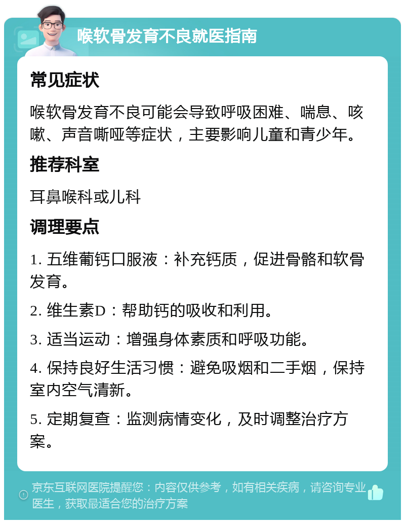 喉软骨发育不良就医指南 常见症状 喉软骨发育不良可能会导致呼吸困难、喘息、咳嗽、声音嘶哑等症状，主要影响儿童和青少年。 推荐科室 耳鼻喉科或儿科 调理要点 1. 五维葡钙口服液：补充钙质，促进骨骼和软骨发育。 2. 维生素D：帮助钙的吸收和利用。 3. 适当运动：增强身体素质和呼吸功能。 4. 保持良好生活习惯：避免吸烟和二手烟，保持室内空气清新。 5. 定期复查：监测病情变化，及时调整治疗方案。