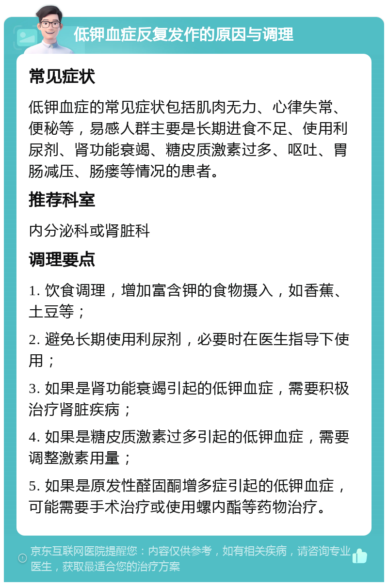 低钾血症反复发作的原因与调理 常见症状 低钾血症的常见症状包括肌肉无力、心律失常、便秘等，易感人群主要是长期进食不足、使用利尿剂、肾功能衰竭、糖皮质激素过多、呕吐、胃肠减压、肠瘘等情况的患者。 推荐科室 内分泌科或肾脏科 调理要点 1. 饮食调理，增加富含钾的食物摄入，如香蕉、土豆等； 2. 避免长期使用利尿剂，必要时在医生指导下使用； 3. 如果是肾功能衰竭引起的低钾血症，需要积极治疗肾脏疾病； 4. 如果是糖皮质激素过多引起的低钾血症，需要调整激素用量； 5. 如果是原发性醛固酮增多症引起的低钾血症，可能需要手术治疗或使用螺内酯等药物治疗。