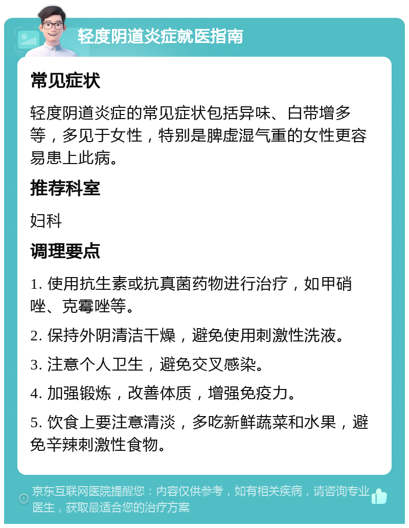 轻度阴道炎症就医指南 常见症状 轻度阴道炎症的常见症状包括异味、白带增多等，多见于女性，特别是脾虚湿气重的女性更容易患上此病。 推荐科室 妇科 调理要点 1. 使用抗生素或抗真菌药物进行治疗，如甲硝唑、克霉唑等。 2. 保持外阴清洁干燥，避免使用刺激性洗液。 3. 注意个人卫生，避免交叉感染。 4. 加强锻炼，改善体质，增强免疫力。 5. 饮食上要注意清淡，多吃新鲜蔬菜和水果，避免辛辣刺激性食物。