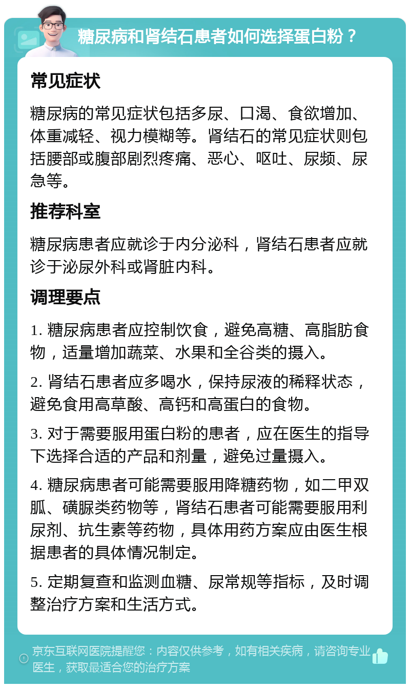 糖尿病和肾结石患者如何选择蛋白粉？ 常见症状 糖尿病的常见症状包括多尿、口渴、食欲增加、体重减轻、视力模糊等。肾结石的常见症状则包括腰部或腹部剧烈疼痛、恶心、呕吐、尿频、尿急等。 推荐科室 糖尿病患者应就诊于内分泌科，肾结石患者应就诊于泌尿外科或肾脏内科。 调理要点 1. 糖尿病患者应控制饮食，避免高糖、高脂肪食物，适量增加蔬菜、水果和全谷类的摄入。 2. 肾结石患者应多喝水，保持尿液的稀释状态，避免食用高草酸、高钙和高蛋白的食物。 3. 对于需要服用蛋白粉的患者，应在医生的指导下选择合适的产品和剂量，避免过量摄入。 4. 糖尿病患者可能需要服用降糖药物，如二甲双胍、磺脲类药物等，肾结石患者可能需要服用利尿剂、抗生素等药物，具体用药方案应由医生根据患者的具体情况制定。 5. 定期复查和监测血糖、尿常规等指标，及时调整治疗方案和生活方式。