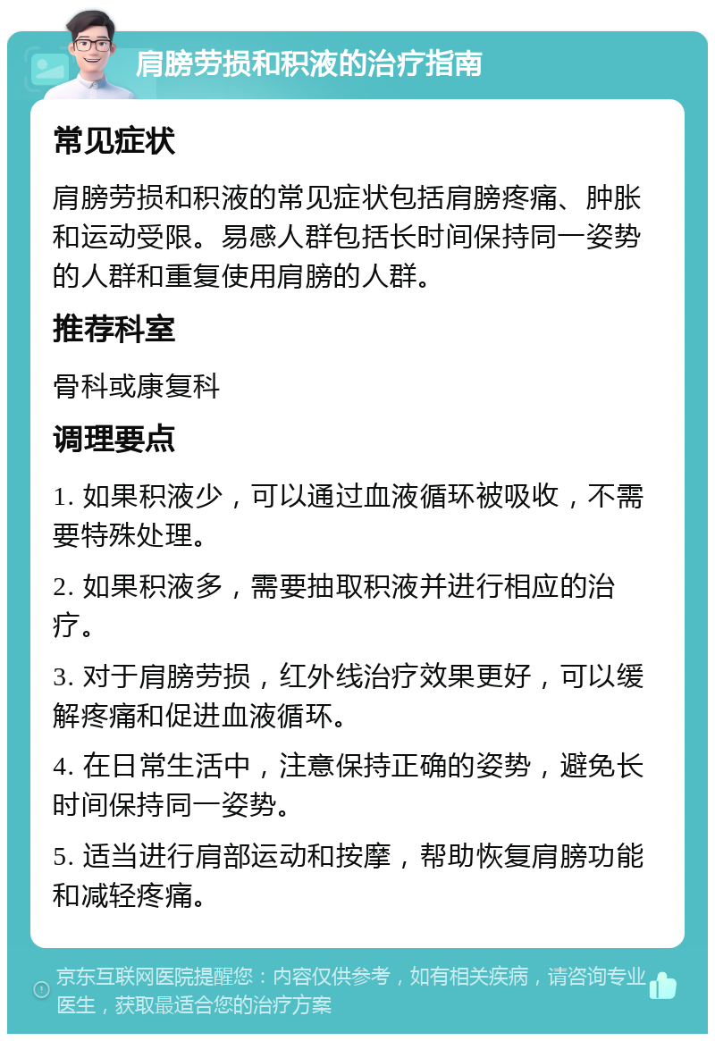 肩膀劳损和积液的治疗指南 常见症状 肩膀劳损和积液的常见症状包括肩膀疼痛、肿胀和运动受限。易感人群包括长时间保持同一姿势的人群和重复使用肩膀的人群。 推荐科室 骨科或康复科 调理要点 1. 如果积液少，可以通过血液循环被吸收，不需要特殊处理。 2. 如果积液多，需要抽取积液并进行相应的治疗。 3. 对于肩膀劳损，红外线治疗效果更好，可以缓解疼痛和促进血液循环。 4. 在日常生活中，注意保持正确的姿势，避免长时间保持同一姿势。 5. 适当进行肩部运动和按摩，帮助恢复肩膀功能和减轻疼痛。