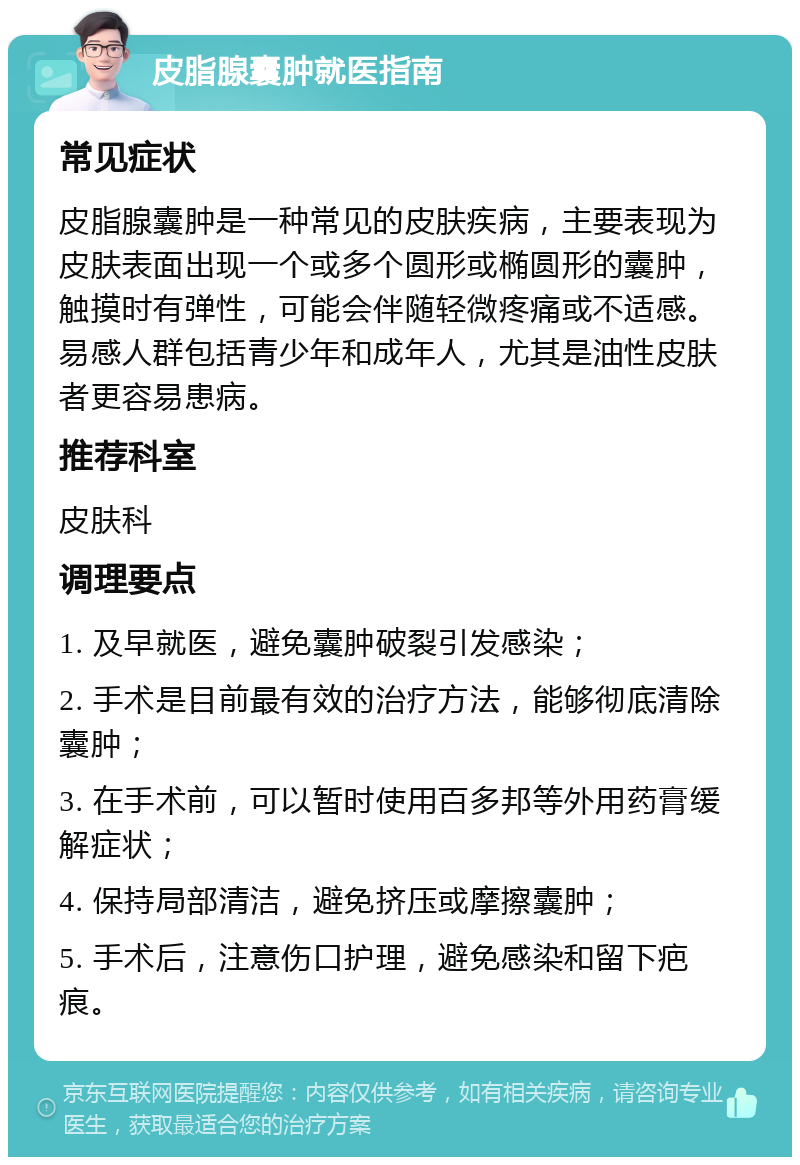 皮脂腺囊肿就医指南 常见症状 皮脂腺囊肿是一种常见的皮肤疾病，主要表现为皮肤表面出现一个或多个圆形或椭圆形的囊肿，触摸时有弹性，可能会伴随轻微疼痛或不适感。易感人群包括青少年和成年人，尤其是油性皮肤者更容易患病。 推荐科室 皮肤科 调理要点 1. 及早就医，避免囊肿破裂引发感染； 2. 手术是目前最有效的治疗方法，能够彻底清除囊肿； 3. 在手术前，可以暂时使用百多邦等外用药膏缓解症状； 4. 保持局部清洁，避免挤压或摩擦囊肿； 5. 手术后，注意伤口护理，避免感染和留下疤痕。