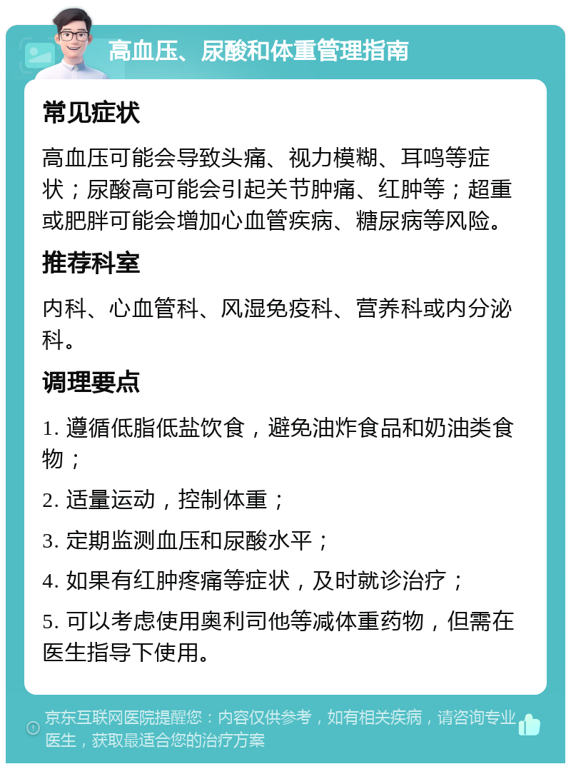 高血压、尿酸和体重管理指南 常见症状 高血压可能会导致头痛、视力模糊、耳鸣等症状；尿酸高可能会引起关节肿痛、红肿等；超重或肥胖可能会增加心血管疾病、糖尿病等风险。 推荐科室 内科、心血管科、风湿免疫科、营养科或内分泌科。 调理要点 1. 遵循低脂低盐饮食，避免油炸食品和奶油类食物； 2. 适量运动，控制体重； 3. 定期监测血压和尿酸水平； 4. 如果有红肿疼痛等症状，及时就诊治疗； 5. 可以考虑使用奥利司他等减体重药物，但需在医生指导下使用。