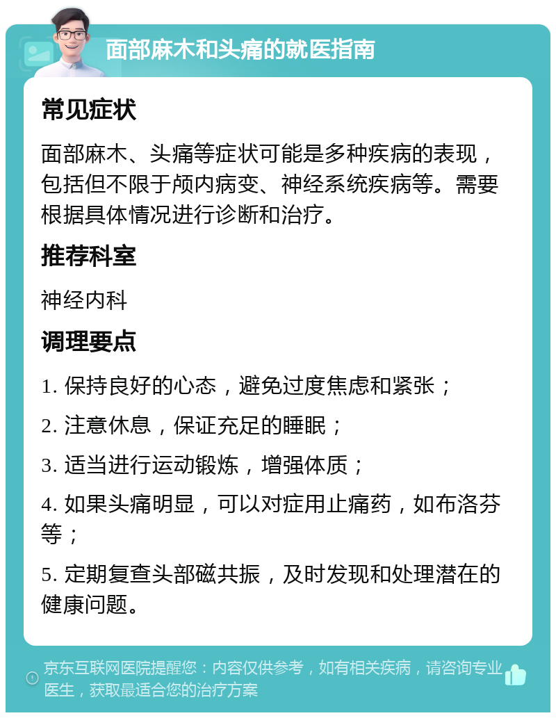 面部麻木和头痛的就医指南 常见症状 面部麻木、头痛等症状可能是多种疾病的表现，包括但不限于颅内病变、神经系统疾病等。需要根据具体情况进行诊断和治疗。 推荐科室 神经内科 调理要点 1. 保持良好的心态，避免过度焦虑和紧张； 2. 注意休息，保证充足的睡眠； 3. 适当进行运动锻炼，增强体质； 4. 如果头痛明显，可以对症用止痛药，如布洛芬等； 5. 定期复查头部磁共振，及时发现和处理潜在的健康问题。