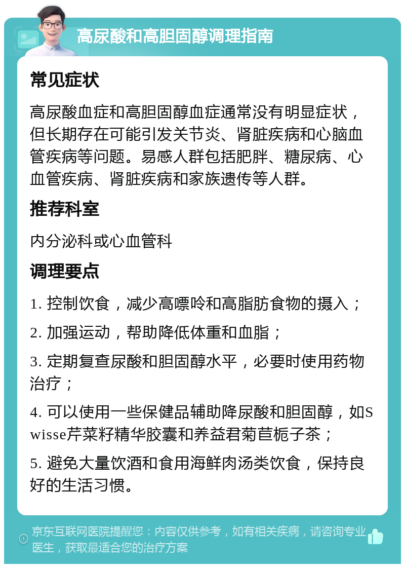 高尿酸和高胆固醇调理指南 常见症状 高尿酸血症和高胆固醇血症通常没有明显症状，但长期存在可能引发关节炎、肾脏疾病和心脑血管疾病等问题。易感人群包括肥胖、糖尿病、心血管疾病、肾脏疾病和家族遗传等人群。 推荐科室 内分泌科或心血管科 调理要点 1. 控制饮食，减少高嘌呤和高脂肪食物的摄入； 2. 加强运动，帮助降低体重和血脂； 3. 定期复查尿酸和胆固醇水平，必要时使用药物治疗； 4. 可以使用一些保健品辅助降尿酸和胆固醇，如Swisse芹菜籽精华胶囊和养益君菊苣栀子茶； 5. 避免大量饮酒和食用海鲜肉汤类饮食，保持良好的生活习惯。