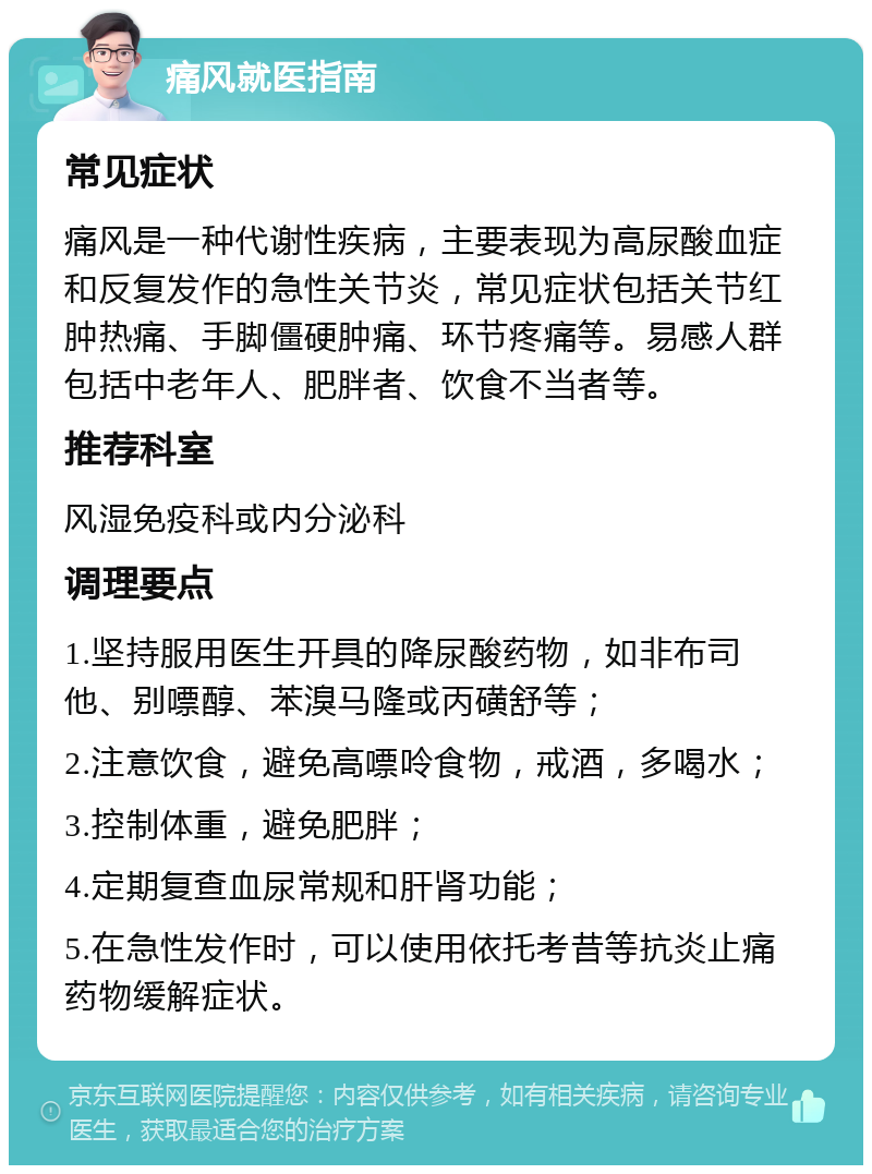 痛风就医指南 常见症状 痛风是一种代谢性疾病，主要表现为高尿酸血症和反复发作的急性关节炎，常见症状包括关节红肿热痛、手脚僵硬肿痛、环节疼痛等。易感人群包括中老年人、肥胖者、饮食不当者等。 推荐科室 风湿免疫科或内分泌科 调理要点 1.坚持服用医生开具的降尿酸药物，如非布司他、别嘌醇、苯溴马隆或丙磺舒等； 2.注意饮食，避免高嘌呤食物，戒酒，多喝水； 3.控制体重，避免肥胖； 4.定期复查血尿常规和肝肾功能； 5.在急性发作时，可以使用依托考昔等抗炎止痛药物缓解症状。