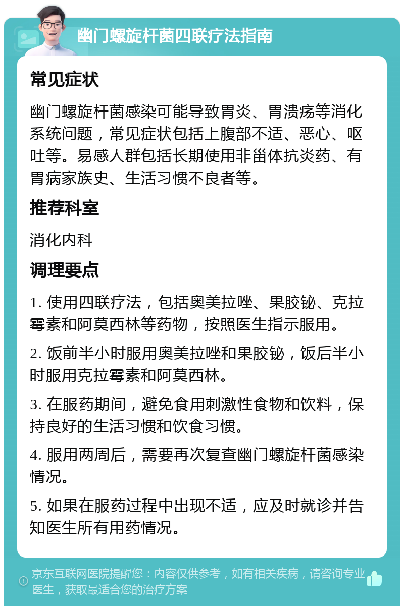 幽门螺旋杆菌四联疗法指南 常见症状 幽门螺旋杆菌感染可能导致胃炎、胃溃疡等消化系统问题，常见症状包括上腹部不适、恶心、呕吐等。易感人群包括长期使用非甾体抗炎药、有胃病家族史、生活习惯不良者等。 推荐科室 消化内科 调理要点 1. 使用四联疗法，包括奥美拉唑、果胶铋、克拉霉素和阿莫西林等药物，按照医生指示服用。 2. 饭前半小时服用奥美拉唑和果胶铋，饭后半小时服用克拉霉素和阿莫西林。 3. 在服药期间，避免食用刺激性食物和饮料，保持良好的生活习惯和饮食习惯。 4. 服用两周后，需要再次复查幽门螺旋杆菌感染情况。 5. 如果在服药过程中出现不适，应及时就诊并告知医生所有用药情况。