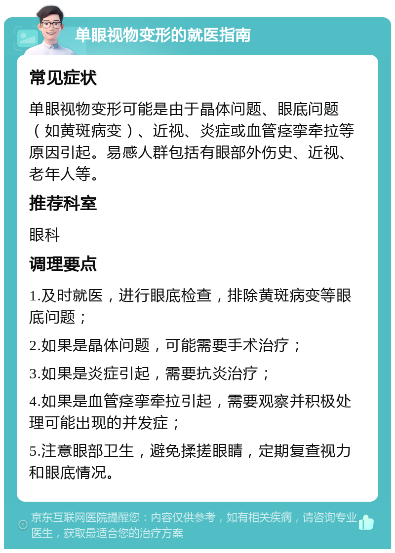 单眼视物变形的就医指南 常见症状 单眼视物变形可能是由于晶体问题、眼底问题（如黄斑病变）、近视、炎症或血管痉挛牵拉等原因引起。易感人群包括有眼部外伤史、近视、老年人等。 推荐科室 眼科 调理要点 1.及时就医，进行眼底检查，排除黄斑病变等眼底问题； 2.如果是晶体问题，可能需要手术治疗； 3.如果是炎症引起，需要抗炎治疗； 4.如果是血管痉挛牵拉引起，需要观察并积极处理可能出现的并发症； 5.注意眼部卫生，避免揉搓眼睛，定期复查视力和眼底情况。