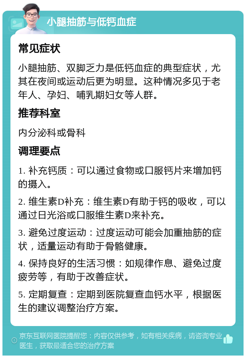 小腿抽筋与低钙血症 常见症状 小腿抽筋、双脚乏力是低钙血症的典型症状，尤其在夜间或运动后更为明显。这种情况多见于老年人、孕妇、哺乳期妇女等人群。 推荐科室 内分泌科或骨科 调理要点 1. 补充钙质：可以通过食物或口服钙片来增加钙的摄入。 2. 维生素D补充：维生素D有助于钙的吸收，可以通过日光浴或口服维生素D来补充。 3. 避免过度运动：过度运动可能会加重抽筋的症状，适量运动有助于骨骼健康。 4. 保持良好的生活习惯：如规律作息、避免过度疲劳等，有助于改善症状。 5. 定期复查：定期到医院复查血钙水平，根据医生的建议调整治疗方案。