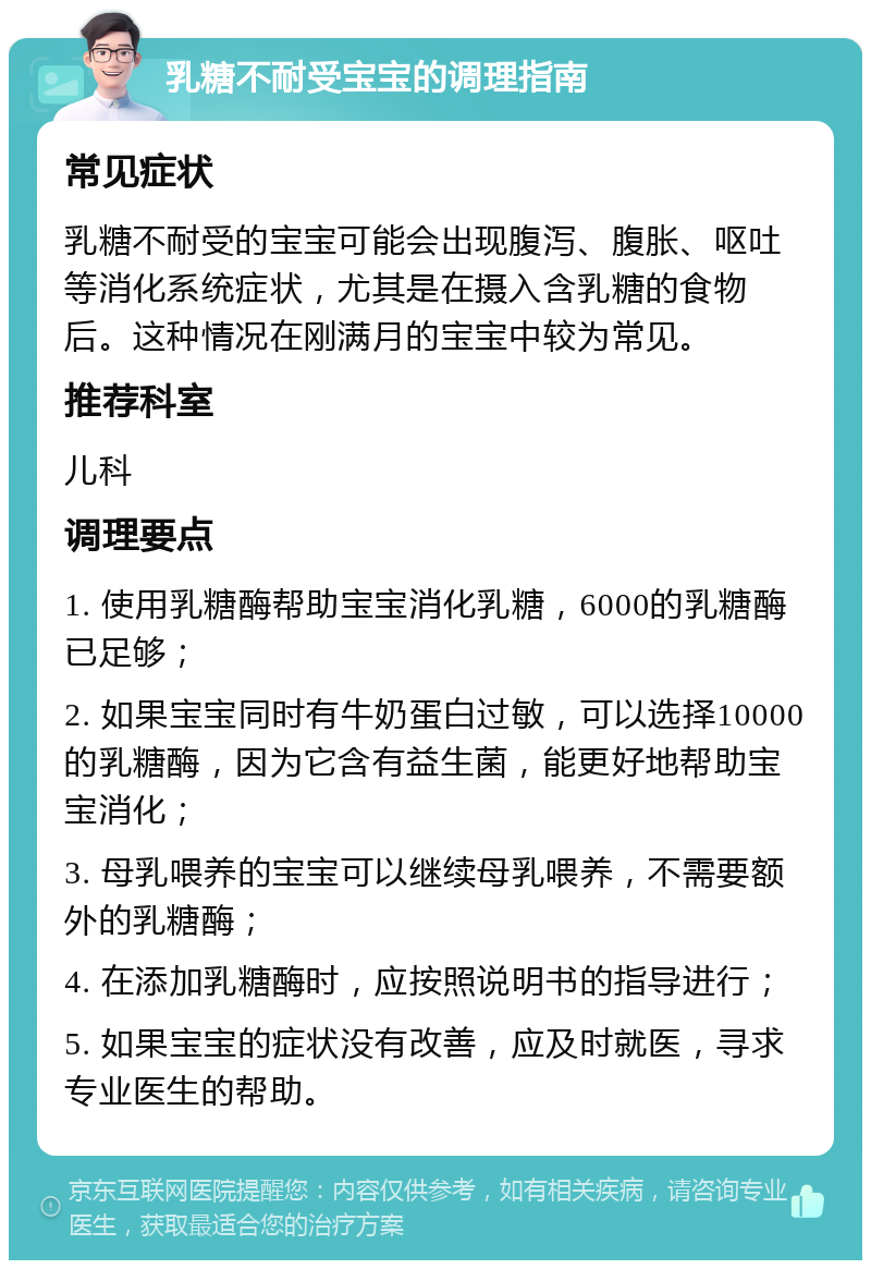 乳糖不耐受宝宝的调理指南 常见症状 乳糖不耐受的宝宝可能会出现腹泻、腹胀、呕吐等消化系统症状，尤其是在摄入含乳糖的食物后。这种情况在刚满月的宝宝中较为常见。 推荐科室 儿科 调理要点 1. 使用乳糖酶帮助宝宝消化乳糖，6000的乳糖酶已足够； 2. 如果宝宝同时有牛奶蛋白过敏，可以选择10000的乳糖酶，因为它含有益生菌，能更好地帮助宝宝消化； 3. 母乳喂养的宝宝可以继续母乳喂养，不需要额外的乳糖酶； 4. 在添加乳糖酶时，应按照说明书的指导进行； 5. 如果宝宝的症状没有改善，应及时就医，寻求专业医生的帮助。