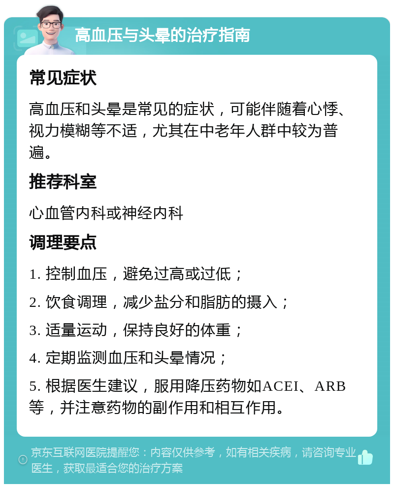 高血压与头晕的治疗指南 常见症状 高血压和头晕是常见的症状，可能伴随着心悸、视力模糊等不适，尤其在中老年人群中较为普遍。 推荐科室 心血管内科或神经内科 调理要点 1. 控制血压，避免过高或过低； 2. 饮食调理，减少盐分和脂肪的摄入； 3. 适量运动，保持良好的体重； 4. 定期监测血压和头晕情况； 5. 根据医生建议，服用降压药物如ACEI、ARB等，并注意药物的副作用和相互作用。