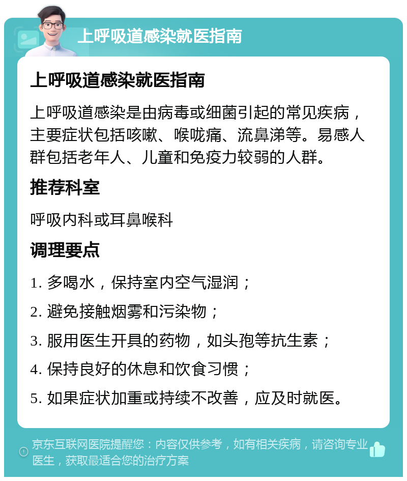 上呼吸道感染就医指南 上呼吸道感染就医指南 上呼吸道感染是由病毒或细菌引起的常见疾病，主要症状包括咳嗽、喉咙痛、流鼻涕等。易感人群包括老年人、儿童和免疫力较弱的人群。 推荐科室 呼吸内科或耳鼻喉科 调理要点 1. 多喝水，保持室内空气湿润； 2. 避免接触烟雾和污染物； 3. 服用医生开具的药物，如头孢等抗生素； 4. 保持良好的休息和饮食习惯； 5. 如果症状加重或持续不改善，应及时就医。