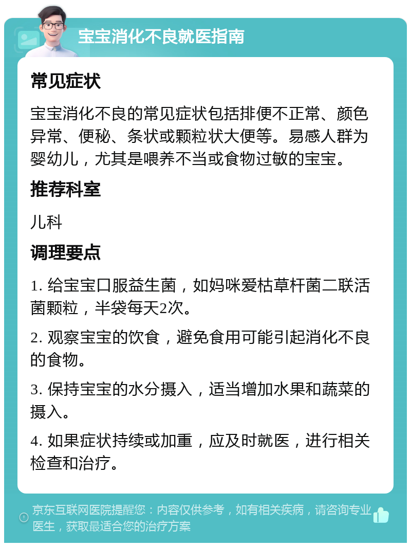 宝宝消化不良就医指南 常见症状 宝宝消化不良的常见症状包括排便不正常、颜色异常、便秘、条状或颗粒状大便等。易感人群为婴幼儿，尤其是喂养不当或食物过敏的宝宝。 推荐科室 儿科 调理要点 1. 给宝宝口服益生菌，如妈咪爱枯草杆菌二联活菌颗粒，半袋每天2次。 2. 观察宝宝的饮食，避免食用可能引起消化不良的食物。 3. 保持宝宝的水分摄入，适当增加水果和蔬菜的摄入。 4. 如果症状持续或加重，应及时就医，进行相关检查和治疗。