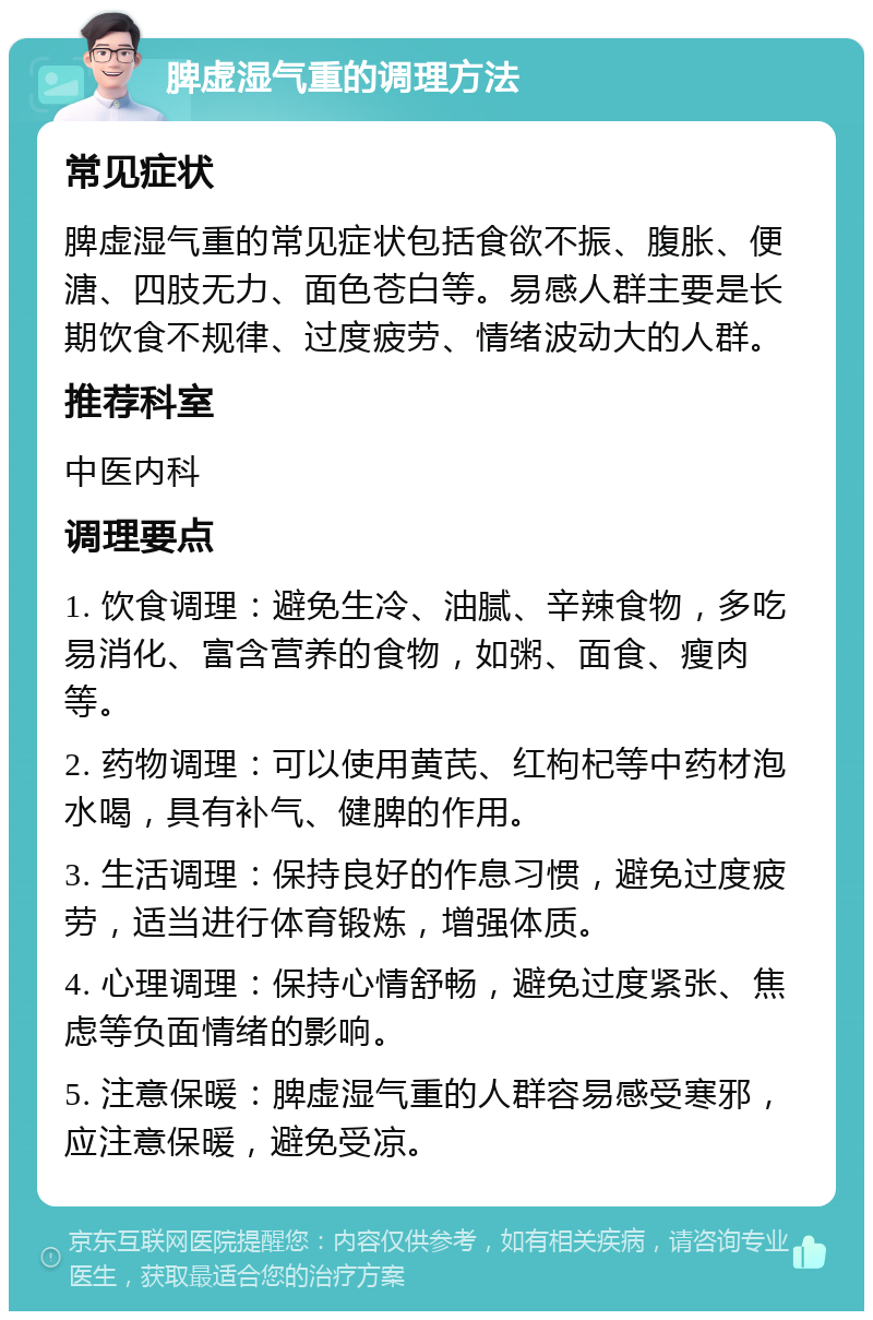 脾虚湿气重的调理方法 常见症状 脾虚湿气重的常见症状包括食欲不振、腹胀、便溏、四肢无力、面色苍白等。易感人群主要是长期饮食不规律、过度疲劳、情绪波动大的人群。 推荐科室 中医内科 调理要点 1. 饮食调理：避免生冷、油腻、辛辣食物，多吃易消化、富含营养的食物，如粥、面食、瘦肉等。 2. 药物调理：可以使用黄芪、红枸杞等中药材泡水喝，具有补气、健脾的作用。 3. 生活调理：保持良好的作息习惯，避免过度疲劳，适当进行体育锻炼，增强体质。 4. 心理调理：保持心情舒畅，避免过度紧张、焦虑等负面情绪的影响。 5. 注意保暖：脾虚湿气重的人群容易感受寒邪，应注意保暖，避免受凉。