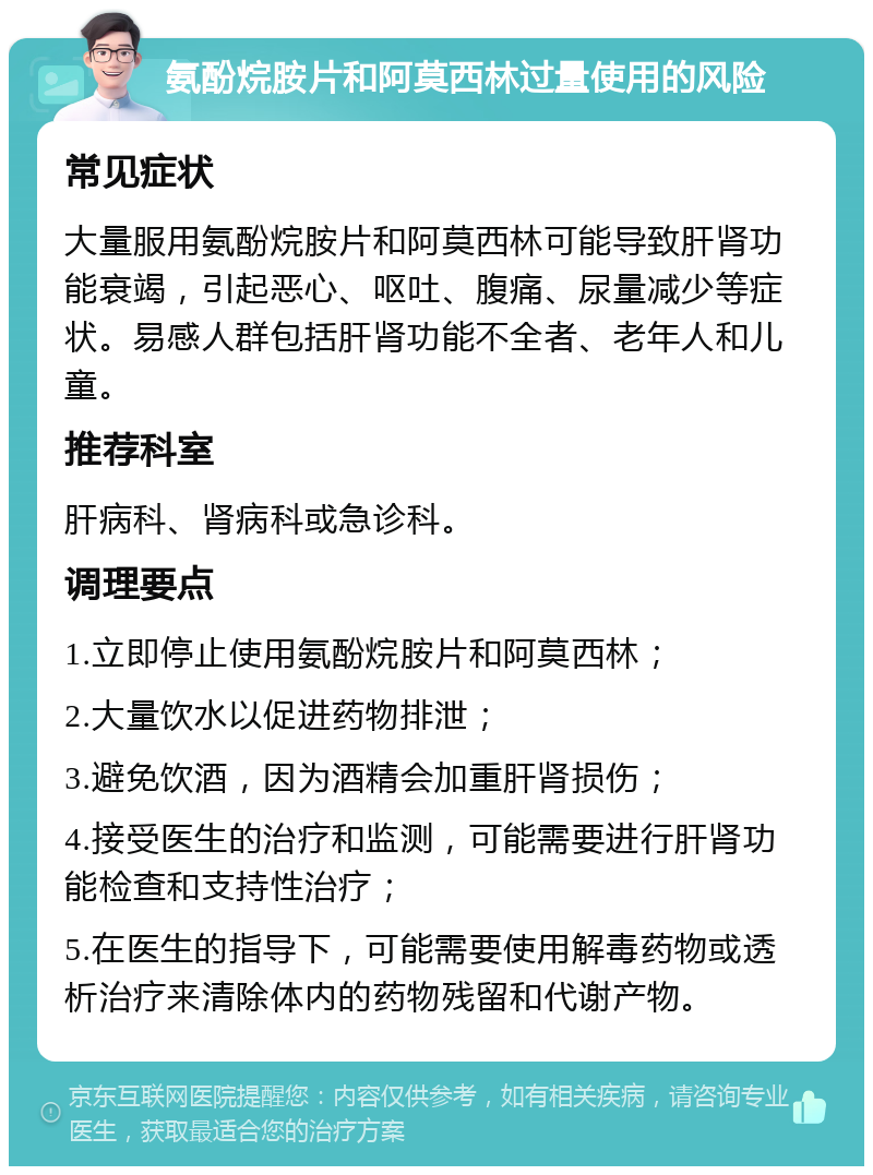 氨酚烷胺片和阿莫西林过量使用的风险 常见症状 大量服用氨酚烷胺片和阿莫西林可能导致肝肾功能衰竭，引起恶心、呕吐、腹痛、尿量减少等症状。易感人群包括肝肾功能不全者、老年人和儿童。 推荐科室 肝病科、肾病科或急诊科。 调理要点 1.立即停止使用氨酚烷胺片和阿莫西林； 2.大量饮水以促进药物排泄； 3.避免饮酒，因为酒精会加重肝肾损伤； 4.接受医生的治疗和监测，可能需要进行肝肾功能检查和支持性治疗； 5.在医生的指导下，可能需要使用解毒药物或透析治疗来清除体内的药物残留和代谢产物。