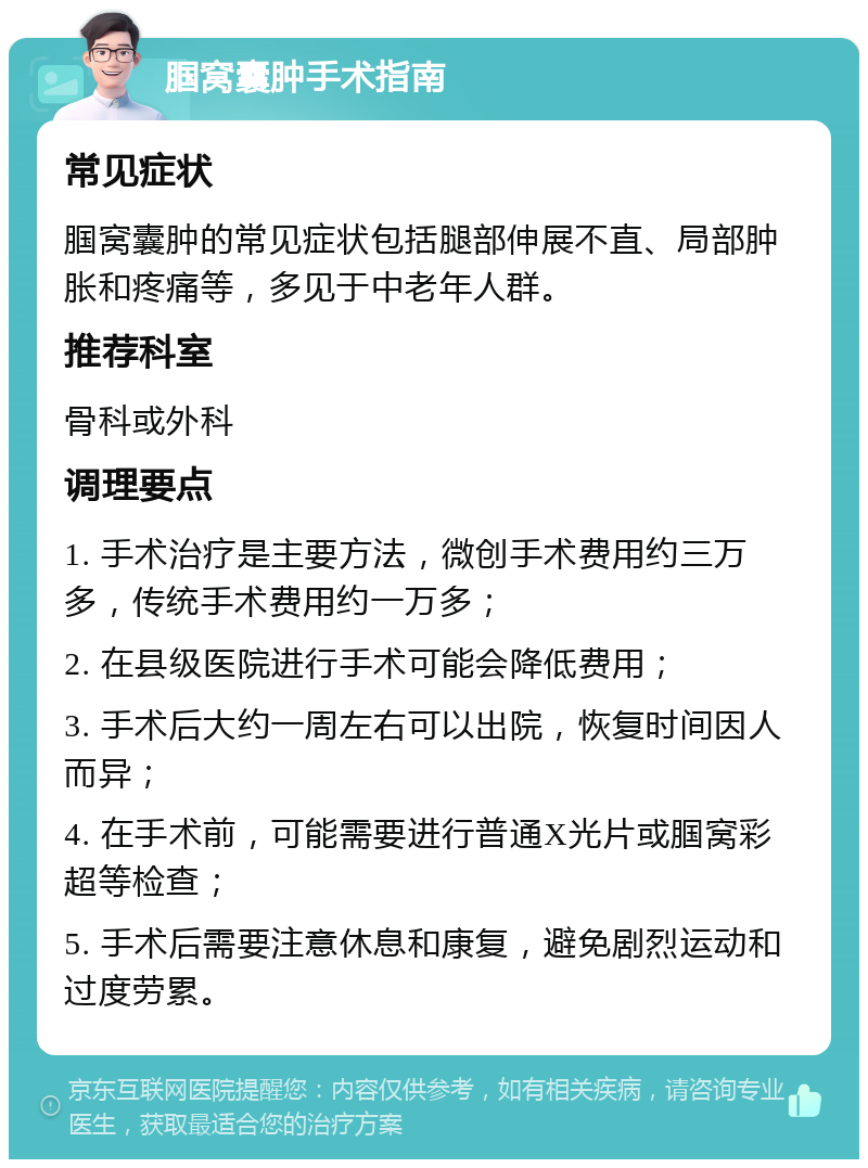 腘窝囊肿手术指南 常见症状 腘窝囊肿的常见症状包括腿部伸展不直、局部肿胀和疼痛等，多见于中老年人群。 推荐科室 骨科或外科 调理要点 1. 手术治疗是主要方法，微创手术费用约三万多，传统手术费用约一万多； 2. 在县级医院进行手术可能会降低费用； 3. 手术后大约一周左右可以出院，恢复时间因人而异； 4. 在手术前，可能需要进行普通X光片或腘窝彩超等检查； 5. 手术后需要注意休息和康复，避免剧烈运动和过度劳累。