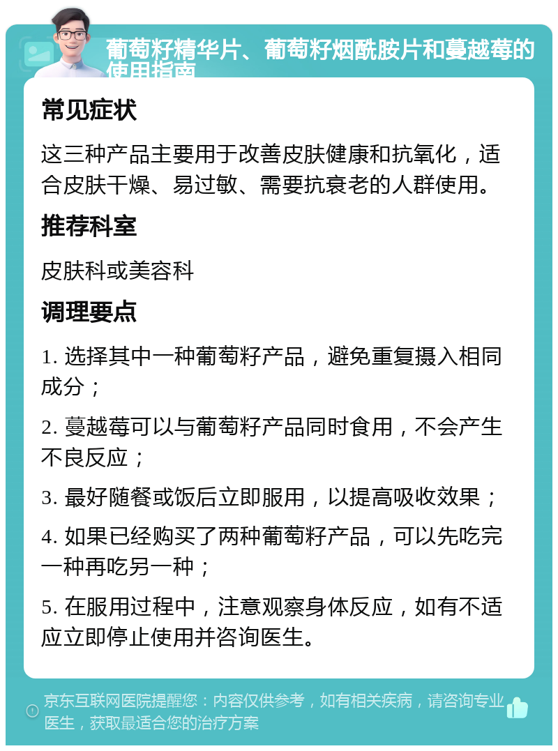 葡萄籽精华片、葡萄籽烟酰胺片和蔓越莓的使用指南 常见症状 这三种产品主要用于改善皮肤健康和抗氧化，适合皮肤干燥、易过敏、需要抗衰老的人群使用。 推荐科室 皮肤科或美容科 调理要点 1. 选择其中一种葡萄籽产品，避免重复摄入相同成分； 2. 蔓越莓可以与葡萄籽产品同时食用，不会产生不良反应； 3. 最好随餐或饭后立即服用，以提高吸收效果； 4. 如果已经购买了两种葡萄籽产品，可以先吃完一种再吃另一种； 5. 在服用过程中，注意观察身体反应，如有不适应立即停止使用并咨询医生。