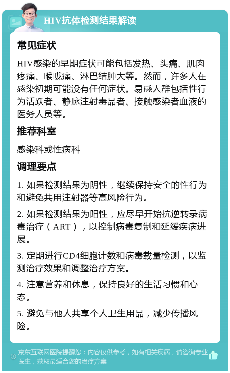 HIV抗体检测结果解读 常见症状 HIV感染的早期症状可能包括发热、头痛、肌肉疼痛、喉咙痛、淋巴结肿大等。然而，许多人在感染初期可能没有任何症状。易感人群包括性行为活跃者、静脉注射毒品者、接触感染者血液的医务人员等。 推荐科室 感染科或性病科 调理要点 1. 如果检测结果为阴性，继续保持安全的性行为和避免共用注射器等高风险行为。 2. 如果检测结果为阳性，应尽早开始抗逆转录病毒治疗（ART），以控制病毒复制和延缓疾病进展。 3. 定期进行CD4细胞计数和病毒载量检测，以监测治疗效果和调整治疗方案。 4. 注意营养和休息，保持良好的生活习惯和心态。 5. 避免与他人共享个人卫生用品，减少传播风险。