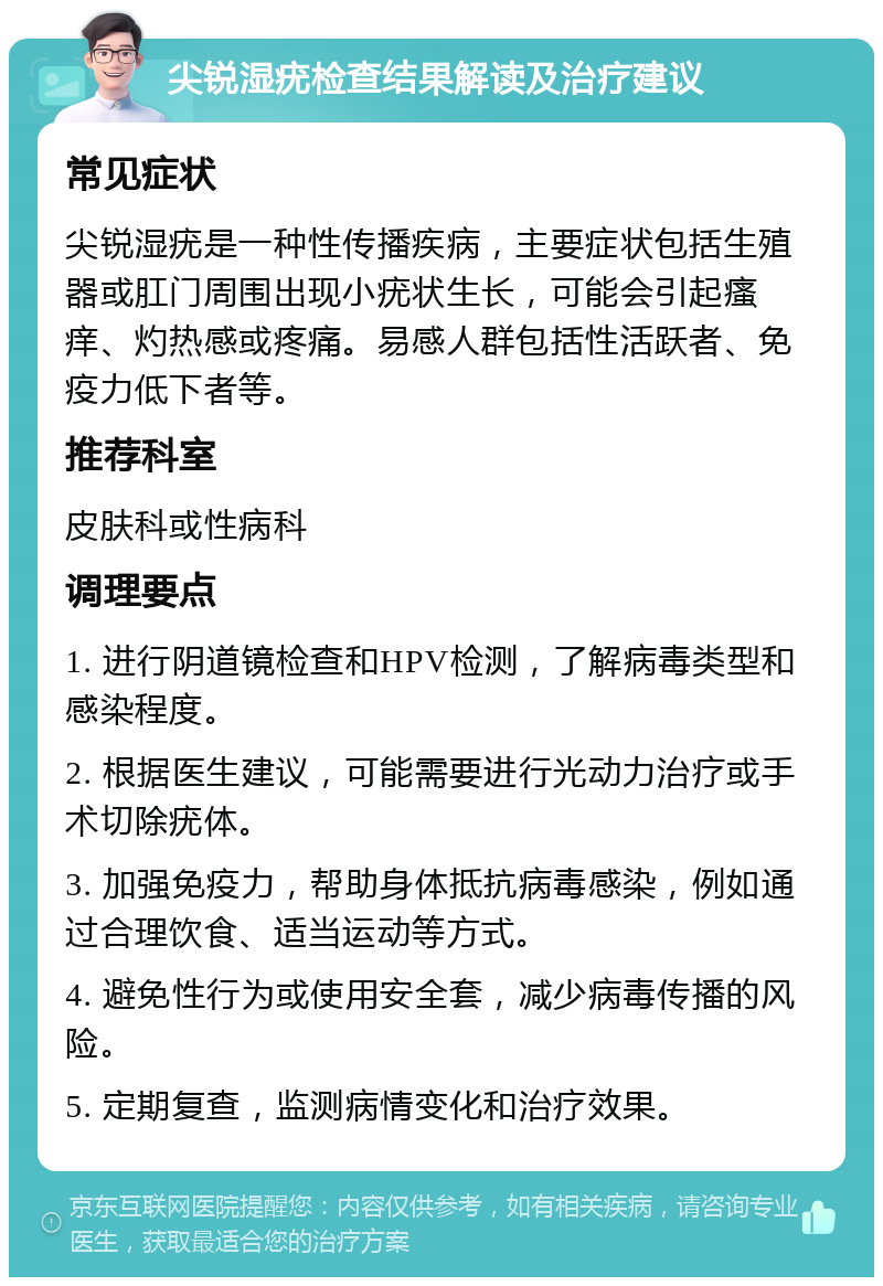 尖锐湿疣检查结果解读及治疗建议 常见症状 尖锐湿疣是一种性传播疾病，主要症状包括生殖器或肛门周围出现小疣状生长，可能会引起瘙痒、灼热感或疼痛。易感人群包括性活跃者、免疫力低下者等。 推荐科室 皮肤科或性病科 调理要点 1. 进行阴道镜检查和HPV检测，了解病毒类型和感染程度。 2. 根据医生建议，可能需要进行光动力治疗或手术切除疣体。 3. 加强免疫力，帮助身体抵抗病毒感染，例如通过合理饮食、适当运动等方式。 4. 避免性行为或使用安全套，减少病毒传播的风险。 5. 定期复查，监测病情变化和治疗效果。