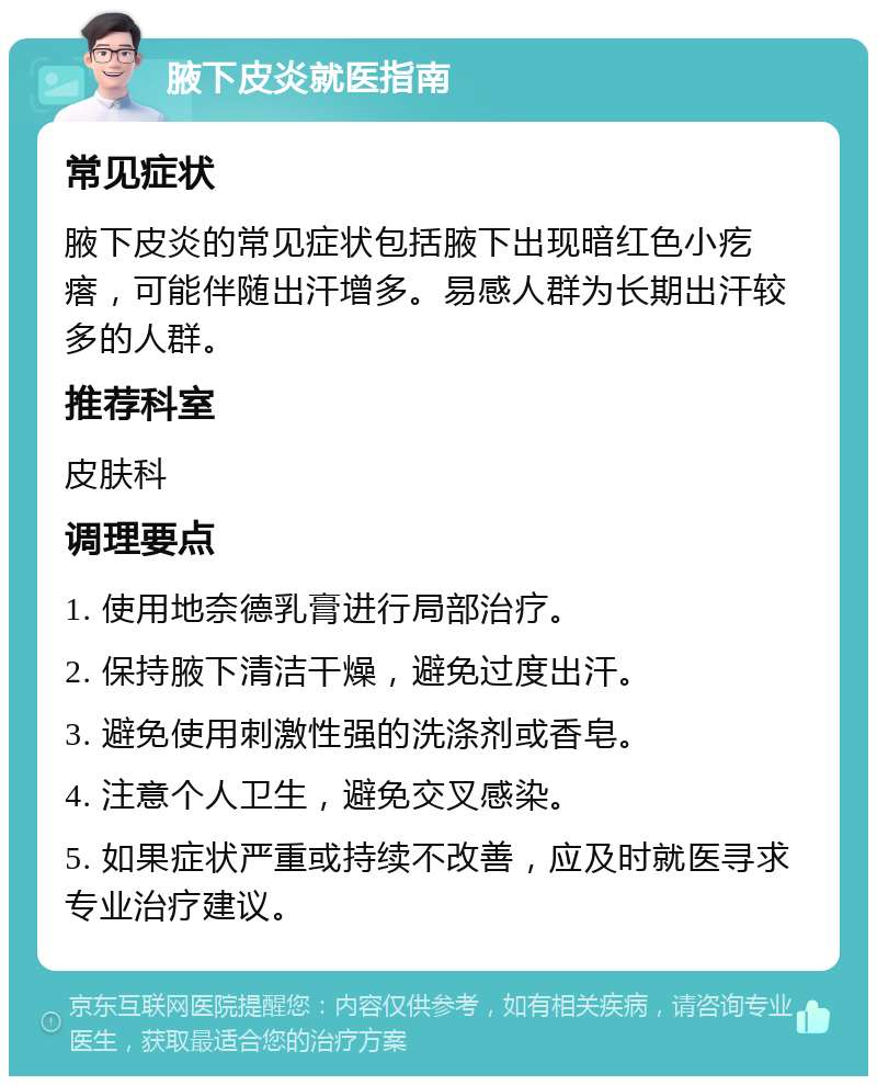 腋下皮炎就医指南 常见症状 腋下皮炎的常见症状包括腋下出现暗红色小疙瘩，可能伴随出汗增多。易感人群为长期出汗较多的人群。 推荐科室 皮肤科 调理要点 1. 使用地奈德乳膏进行局部治疗。 2. 保持腋下清洁干燥，避免过度出汗。 3. 避免使用刺激性强的洗涤剂或香皂。 4. 注意个人卫生，避免交叉感染。 5. 如果症状严重或持续不改善，应及时就医寻求专业治疗建议。