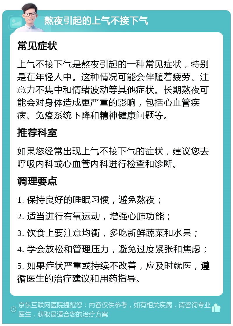 熬夜引起的上气不接下气 常见症状 上气不接下气是熬夜引起的一种常见症状，特别是在年轻人中。这种情况可能会伴随着疲劳、注意力不集中和情绪波动等其他症状。长期熬夜可能会对身体造成更严重的影响，包括心血管疾病、免疫系统下降和精神健康问题等。 推荐科室 如果您经常出现上气不接下气的症状，建议您去呼吸内科或心血管内科进行检查和诊断。 调理要点 1. 保持良好的睡眠习惯，避免熬夜； 2. 适当进行有氧运动，增强心肺功能； 3. 饮食上要注意均衡，多吃新鲜蔬菜和水果； 4. 学会放松和管理压力，避免过度紧张和焦虑； 5. 如果症状严重或持续不改善，应及时就医，遵循医生的治疗建议和用药指导。