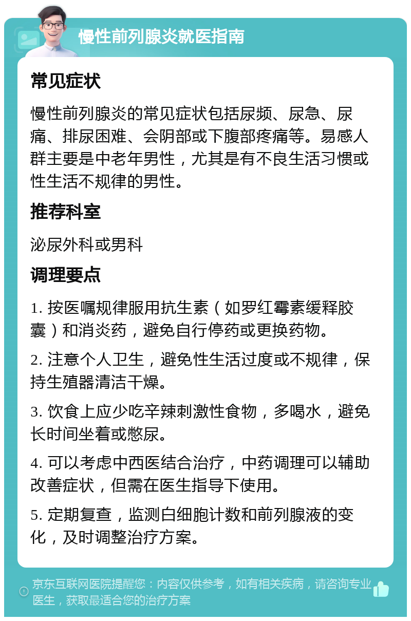 慢性前列腺炎就医指南 常见症状 慢性前列腺炎的常见症状包括尿频、尿急、尿痛、排尿困难、会阴部或下腹部疼痛等。易感人群主要是中老年男性，尤其是有不良生活习惯或性生活不规律的男性。 推荐科室 泌尿外科或男科 调理要点 1. 按医嘱规律服用抗生素（如罗红霉素缓释胶囊）和消炎药，避免自行停药或更换药物。 2. 注意个人卫生，避免性生活过度或不规律，保持生殖器清洁干燥。 3. 饮食上应少吃辛辣刺激性食物，多喝水，避免长时间坐着或憋尿。 4. 可以考虑中西医结合治疗，中药调理可以辅助改善症状，但需在医生指导下使用。 5. 定期复查，监测白细胞计数和前列腺液的变化，及时调整治疗方案。