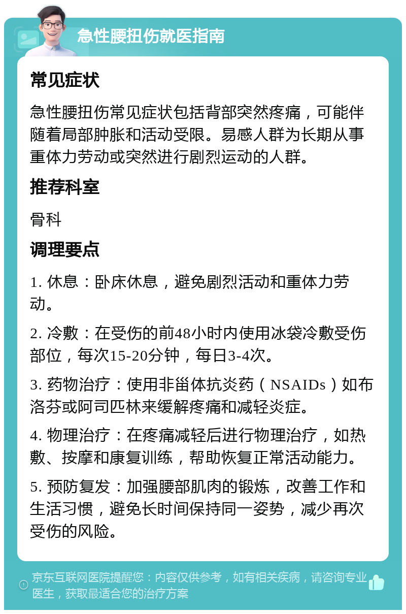 急性腰扭伤就医指南 常见症状 急性腰扭伤常见症状包括背部突然疼痛，可能伴随着局部肿胀和活动受限。易感人群为长期从事重体力劳动或突然进行剧烈运动的人群。 推荐科室 骨科 调理要点 1. 休息：卧床休息，避免剧烈活动和重体力劳动。 2. 冷敷：在受伤的前48小时内使用冰袋冷敷受伤部位，每次15-20分钟，每日3-4次。 3. 药物治疗：使用非甾体抗炎药（NSAIDs）如布洛芬或阿司匹林来缓解疼痛和减轻炎症。 4. 物理治疗：在疼痛减轻后进行物理治疗，如热敷、按摩和康复训练，帮助恢复正常活动能力。 5. 预防复发：加强腰部肌肉的锻炼，改善工作和生活习惯，避免长时间保持同一姿势，减少再次受伤的风险。