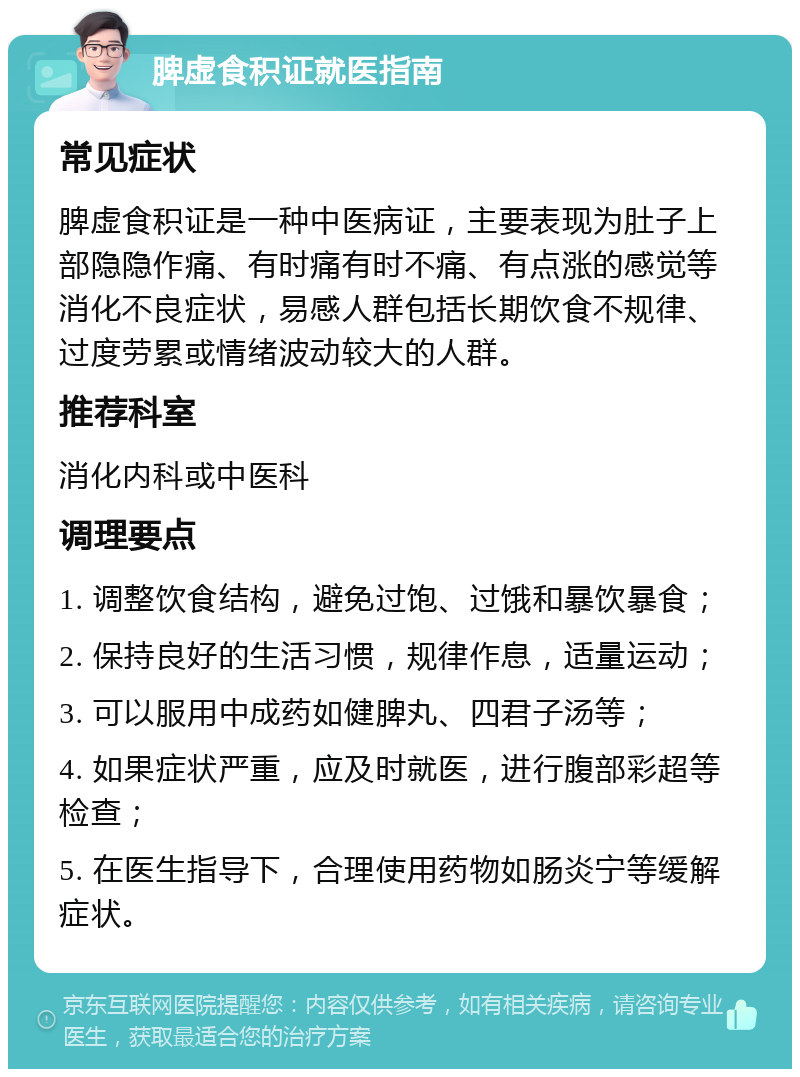 脾虚食积证就医指南 常见症状 脾虚食积证是一种中医病证，主要表现为肚子上部隐隐作痛、有时痛有时不痛、有点涨的感觉等消化不良症状，易感人群包括长期饮食不规律、过度劳累或情绪波动较大的人群。 推荐科室 消化内科或中医科 调理要点 1. 调整饮食结构，避免过饱、过饿和暴饮暴食； 2. 保持良好的生活习惯，规律作息，适量运动； 3. 可以服用中成药如健脾丸、四君子汤等； 4. 如果症状严重，应及时就医，进行腹部彩超等检查； 5. 在医生指导下，合理使用药物如肠炎宁等缓解症状。