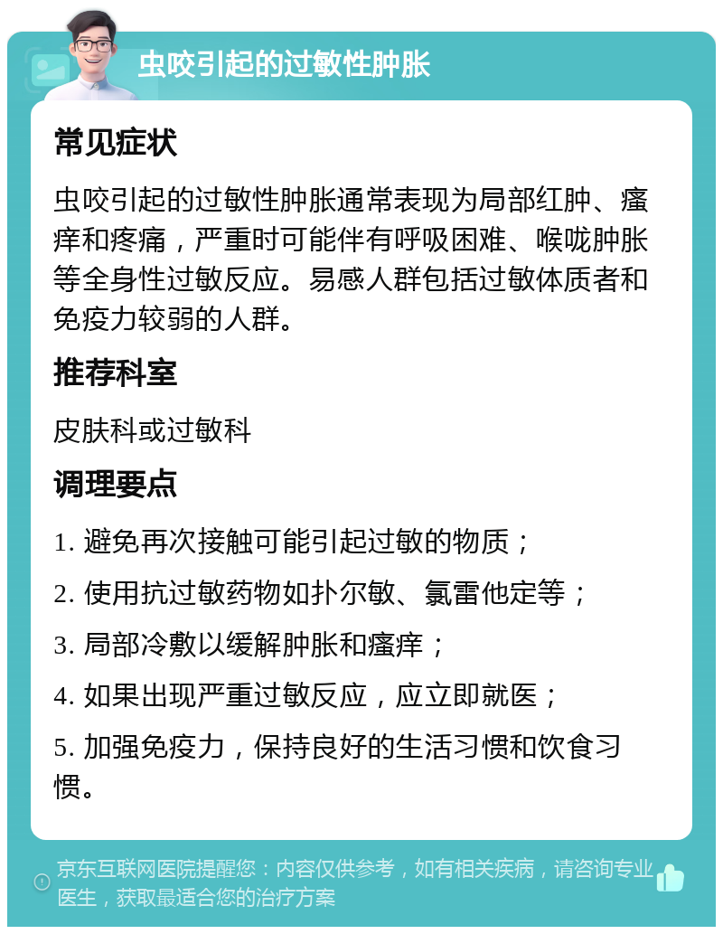 虫咬引起的过敏性肿胀 常见症状 虫咬引起的过敏性肿胀通常表现为局部红肿、瘙痒和疼痛，严重时可能伴有呼吸困难、喉咙肿胀等全身性过敏反应。易感人群包括过敏体质者和免疫力较弱的人群。 推荐科室 皮肤科或过敏科 调理要点 1. 避免再次接触可能引起过敏的物质； 2. 使用抗过敏药物如扑尔敏、氯雷他定等； 3. 局部冷敷以缓解肿胀和瘙痒； 4. 如果出现严重过敏反应，应立即就医； 5. 加强免疫力，保持良好的生活习惯和饮食习惯。