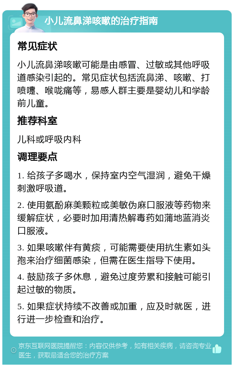 小儿流鼻涕咳嗽的治疗指南 常见症状 小儿流鼻涕咳嗽可能是由感冒、过敏或其他呼吸道感染引起的。常见症状包括流鼻涕、咳嗽、打喷嚏、喉咙痛等，易感人群主要是婴幼儿和学龄前儿童。 推荐科室 儿科或呼吸内科 调理要点 1. 给孩子多喝水，保持室内空气湿润，避免干燥刺激呼吸道。 2. 使用氨酚麻美颗粒或美敏伪麻口服液等药物来缓解症状，必要时加用清热解毒药如蒲地蓝消炎口服液。 3. 如果咳嗽伴有黄痰，可能需要使用抗生素如头孢来治疗细菌感染，但需在医生指导下使用。 4. 鼓励孩子多休息，避免过度劳累和接触可能引起过敏的物质。 5. 如果症状持续不改善或加重，应及时就医，进行进一步检查和治疗。