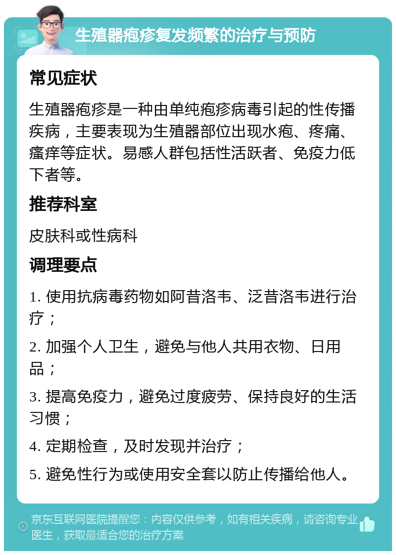 生殖器疱疹复发频繁的治疗与预防 常见症状 生殖器疱疹是一种由单纯疱疹病毒引起的性传播疾病，主要表现为生殖器部位出现水疱、疼痛、瘙痒等症状。易感人群包括性活跃者、免疫力低下者等。 推荐科室 皮肤科或性病科 调理要点 1. 使用抗病毒药物如阿昔洛韦、泛昔洛韦进行治疗； 2. 加强个人卫生，避免与他人共用衣物、日用品； 3. 提高免疫力，避免过度疲劳、保持良好的生活习惯； 4. 定期检查，及时发现并治疗； 5. 避免性行为或使用安全套以防止传播给他人。