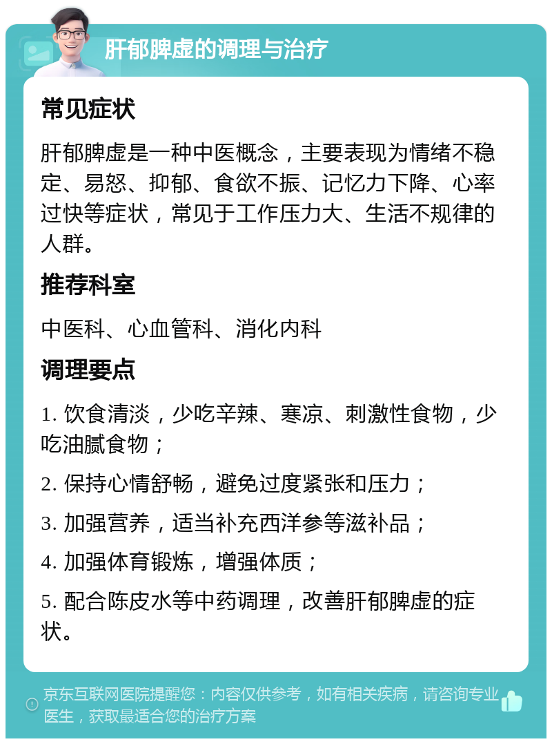 肝郁脾虚的调理与治疗 常见症状 肝郁脾虚是一种中医概念，主要表现为情绪不稳定、易怒、抑郁、食欲不振、记忆力下降、心率过快等症状，常见于工作压力大、生活不规律的人群。 推荐科室 中医科、心血管科、消化内科 调理要点 1. 饮食清淡，少吃辛辣、寒凉、刺激性食物，少吃油腻食物； 2. 保持心情舒畅，避免过度紧张和压力； 3. 加强营养，适当补充西洋参等滋补品； 4. 加强体育锻炼，增强体质； 5. 配合陈皮水等中药调理，改善肝郁脾虚的症状。