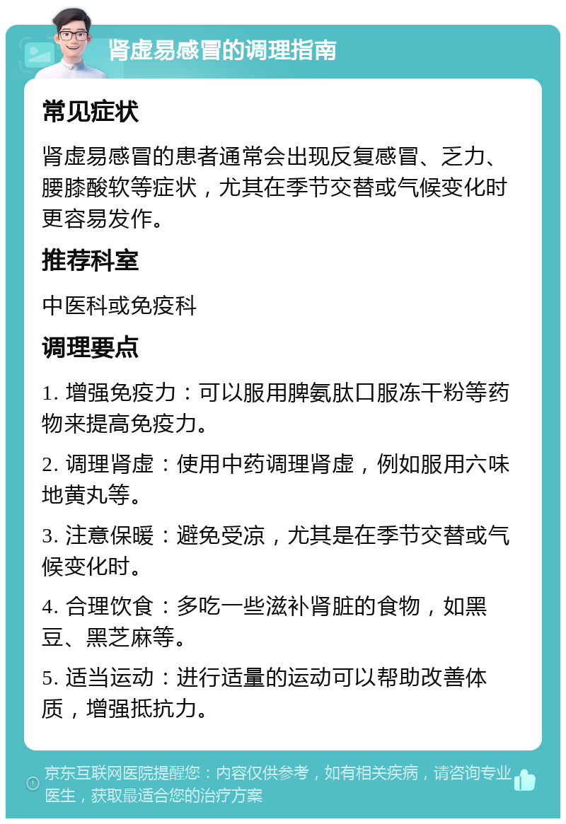 肾虚易感冒的调理指南 常见症状 肾虚易感冒的患者通常会出现反复感冒、乏力、腰膝酸软等症状，尤其在季节交替或气候变化时更容易发作。 推荐科室 中医科或免疫科 调理要点 1. 增强免疫力：可以服用脾氨肽口服冻干粉等药物来提高免疫力。 2. 调理肾虚：使用中药调理肾虚，例如服用六味地黄丸等。 3. 注意保暖：避免受凉，尤其是在季节交替或气候变化时。 4. 合理饮食：多吃一些滋补肾脏的食物，如黑豆、黑芝麻等。 5. 适当运动：进行适量的运动可以帮助改善体质，增强抵抗力。