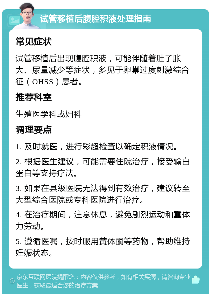 试管移植后腹腔积液处理指南 常见症状 试管移植后出现腹腔积液，可能伴随着肚子胀大、尿量减少等症状，多见于卵巢过度刺激综合征（OHSS）患者。 推荐科室 生殖医学科或妇科 调理要点 1. 及时就医，进行彩超检查以确定积液情况。 2. 根据医生建议，可能需要住院治疗，接受输白蛋白等支持疗法。 3. 如果在县级医院无法得到有效治疗，建议转至大型综合医院或专科医院进行治疗。 4. 在治疗期间，注意休息，避免剧烈运动和重体力劳动。 5. 遵循医嘱，按时服用黄体酮等药物，帮助维持妊娠状态。