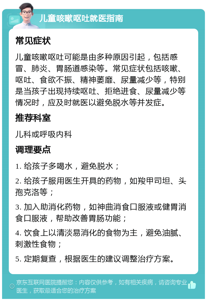 儿童咳嗽呕吐就医指南 常见症状 儿童咳嗽呕吐可能是由多种原因引起，包括感冒、肺炎、胃肠道感染等。常见症状包括咳嗽、呕吐、食欲不振、精神萎靡、尿量减少等，特别是当孩子出现持续呕吐、拒绝进食、尿量减少等情况时，应及时就医以避免脱水等并发症。 推荐科室 儿科或呼吸内科 调理要点 1. 给孩子多喝水，避免脱水； 2. 给孩子服用医生开具的药物，如羧甲司坦、头孢克洛等； 3. 加入助消化药物，如神曲消食口服液或健胃消食口服液，帮助改善胃肠功能； 4. 饮食上以清淡易消化的食物为主，避免油腻、刺激性食物； 5. 定期复查，根据医生的建议调整治疗方案。