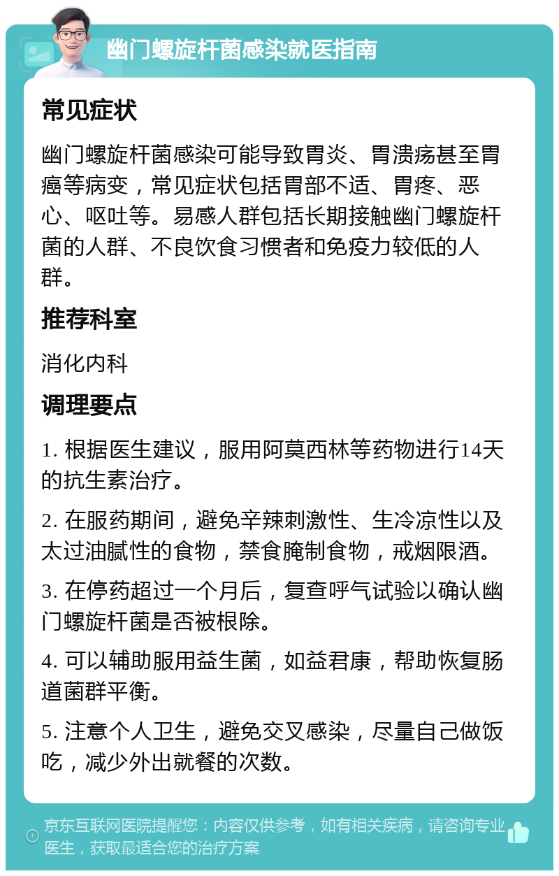 幽门螺旋杆菌感染就医指南 常见症状 幽门螺旋杆菌感染可能导致胃炎、胃溃疡甚至胃癌等病变，常见症状包括胃部不适、胃疼、恶心、呕吐等。易感人群包括长期接触幽门螺旋杆菌的人群、不良饮食习惯者和免疫力较低的人群。 推荐科室 消化内科 调理要点 1. 根据医生建议，服用阿莫西林等药物进行14天的抗生素治疗。 2. 在服药期间，避免辛辣刺激性、生冷凉性以及太过油腻性的食物，禁食腌制食物，戒烟限酒。 3. 在停药超过一个月后，复查呼气试验以确认幽门螺旋杆菌是否被根除。 4. 可以辅助服用益生菌，如益君康，帮助恢复肠道菌群平衡。 5. 注意个人卫生，避免交叉感染，尽量自己做饭吃，减少外出就餐的次数。