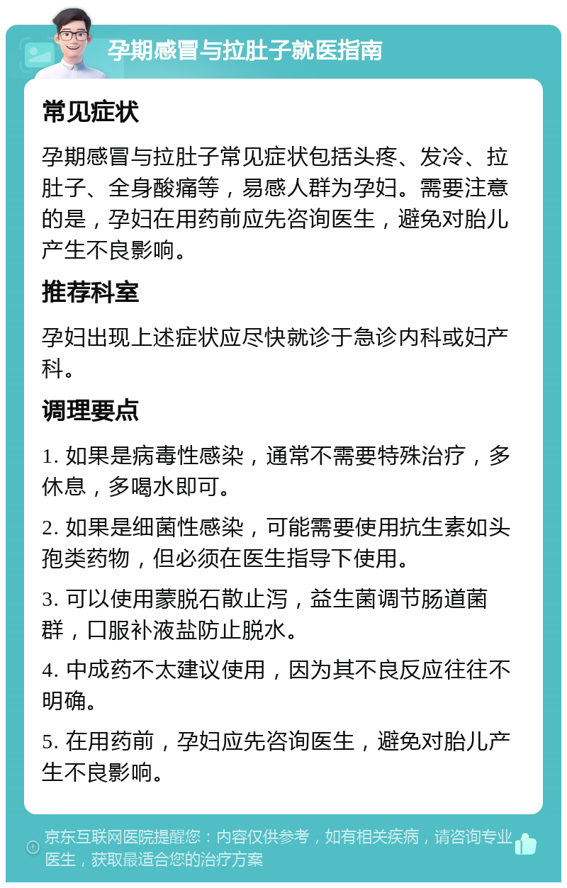 孕期感冒与拉肚子就医指南 常见症状 孕期感冒与拉肚子常见症状包括头疼、发冷、拉肚子、全身酸痛等，易感人群为孕妇。需要注意的是，孕妇在用药前应先咨询医生，避免对胎儿产生不良影响。 推荐科室 孕妇出现上述症状应尽快就诊于急诊内科或妇产科。 调理要点 1. 如果是病毒性感染，通常不需要特殊治疗，多休息，多喝水即可。 2. 如果是细菌性感染，可能需要使用抗生素如头孢类药物，但必须在医生指导下使用。 3. 可以使用蒙脱石散止泻，益生菌调节肠道菌群，口服补液盐防止脱水。 4. 中成药不太建议使用，因为其不良反应往往不明确。 5. 在用药前，孕妇应先咨询医生，避免对胎儿产生不良影响。