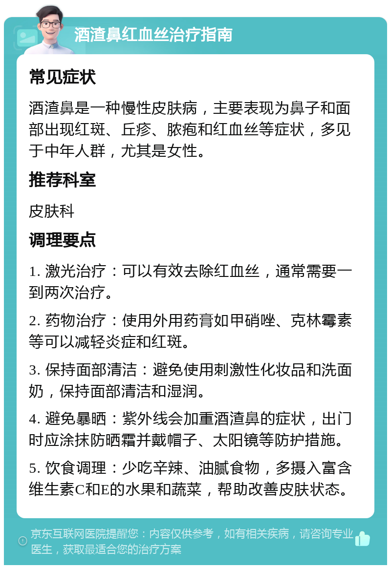 酒渣鼻红血丝治疗指南 常见症状 酒渣鼻是一种慢性皮肤病，主要表现为鼻子和面部出现红斑、丘疹、脓疱和红血丝等症状，多见于中年人群，尤其是女性。 推荐科室 皮肤科 调理要点 1. 激光治疗：可以有效去除红血丝，通常需要一到两次治疗。 2. 药物治疗：使用外用药膏如甲硝唑、克林霉素等可以减轻炎症和红斑。 3. 保持面部清洁：避免使用刺激性化妆品和洗面奶，保持面部清洁和湿润。 4. 避免暴晒：紫外线会加重酒渣鼻的症状，出门时应涂抹防晒霜并戴帽子、太阳镜等防护措施。 5. 饮食调理：少吃辛辣、油腻食物，多摄入富含维生素C和E的水果和蔬菜，帮助改善皮肤状态。