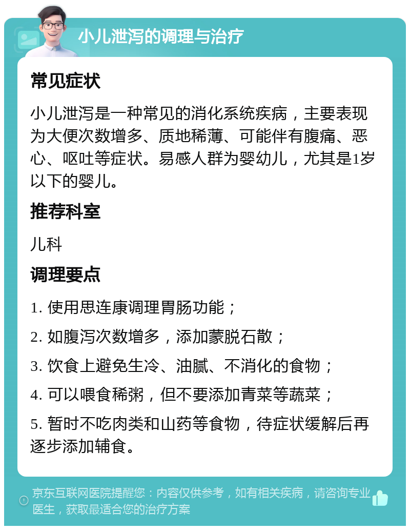 小儿泄泻的调理与治疗 常见症状 小儿泄泻是一种常见的消化系统疾病，主要表现为大便次数增多、质地稀薄、可能伴有腹痛、恶心、呕吐等症状。易感人群为婴幼儿，尤其是1岁以下的婴儿。 推荐科室 儿科 调理要点 1. 使用思连康调理胃肠功能； 2. 如腹泻次数增多，添加蒙脱石散； 3. 饮食上避免生冷、油腻、不消化的食物； 4. 可以喂食稀粥，但不要添加青菜等蔬菜； 5. 暂时不吃肉类和山药等食物，待症状缓解后再逐步添加辅食。