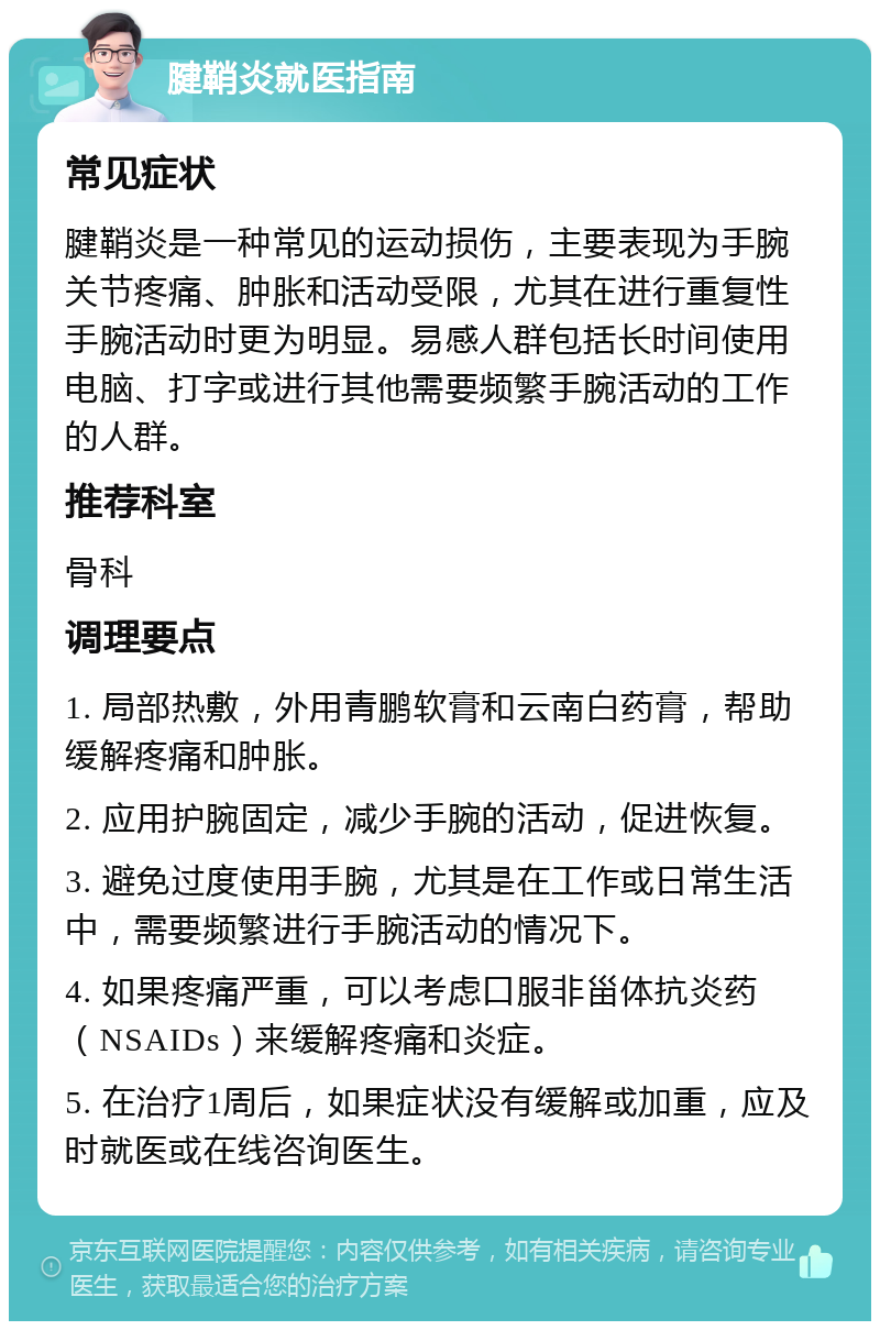 腱鞘炎就医指南 常见症状 腱鞘炎是一种常见的运动损伤，主要表现为手腕关节疼痛、肿胀和活动受限，尤其在进行重复性手腕活动时更为明显。易感人群包括长时间使用电脑、打字或进行其他需要频繁手腕活动的工作的人群。 推荐科室 骨科 调理要点 1. 局部热敷，外用青鹏软膏和云南白药膏，帮助缓解疼痛和肿胀。 2. 应用护腕固定，减少手腕的活动，促进恢复。 3. 避免过度使用手腕，尤其是在工作或日常生活中，需要频繁进行手腕活动的情况下。 4. 如果疼痛严重，可以考虑口服非甾体抗炎药（NSAIDs）来缓解疼痛和炎症。 5. 在治疗1周后，如果症状没有缓解或加重，应及时就医或在线咨询医生。