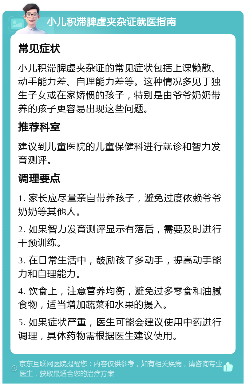 小儿积滞脾虚夹杂证就医指南 常见症状 小儿积滞脾虚夹杂证的常见症状包括上课懒散、动手能力差、自理能力差等。这种情况多见于独生子女或在家娇惯的孩子，特别是由爷爷奶奶带养的孩子更容易出现这些问题。 推荐科室 建议到儿童医院的儿童保健科进行就诊和智力发育测评。 调理要点 1. 家长应尽量亲自带养孩子，避免过度依赖爷爷奶奶等其他人。 2. 如果智力发育测评显示有落后，需要及时进行干预训练。 3. 在日常生活中，鼓励孩子多动手，提高动手能力和自理能力。 4. 饮食上，注意营养均衡，避免过多零食和油腻食物，适当增加蔬菜和水果的摄入。 5. 如果症状严重，医生可能会建议使用中药进行调理，具体药物需根据医生建议使用。