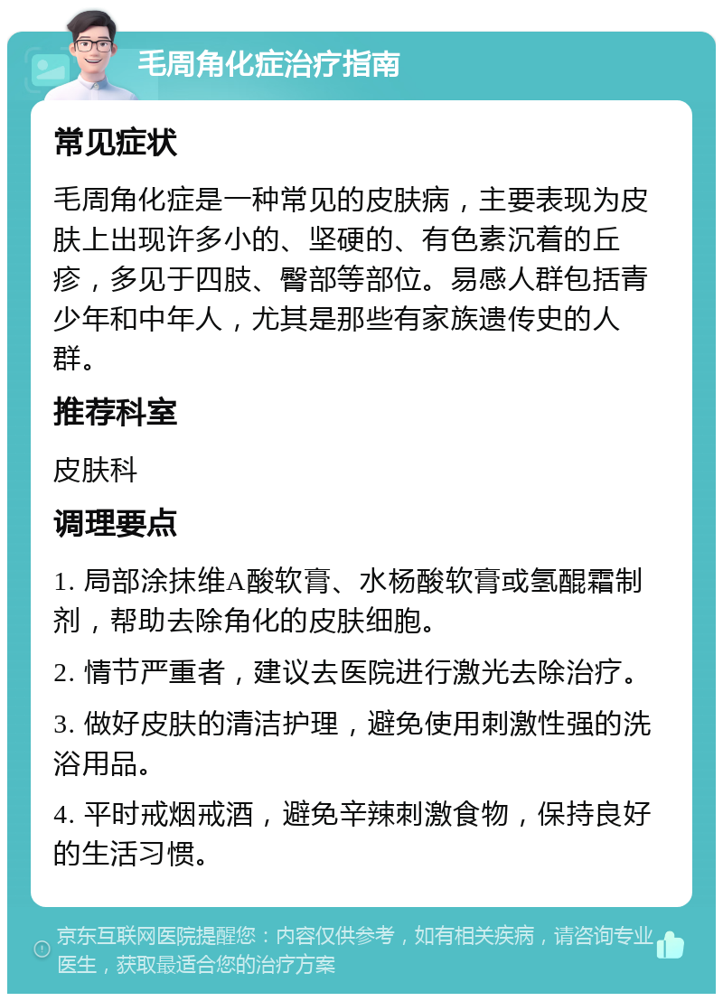 毛周角化症治疗指南 常见症状 毛周角化症是一种常见的皮肤病，主要表现为皮肤上出现许多小的、坚硬的、有色素沉着的丘疹，多见于四肢、臀部等部位。易感人群包括青少年和中年人，尤其是那些有家族遗传史的人群。 推荐科室 皮肤科 调理要点 1. 局部涂抹维A酸软膏、水杨酸软膏或氢醌霜制剂，帮助去除角化的皮肤细胞。 2. 情节严重者，建议去医院进行激光去除治疗。 3. 做好皮肤的清洁护理，避免使用刺激性强的洗浴用品。 4. 平时戒烟戒酒，避免辛辣刺激食物，保持良好的生活习惯。