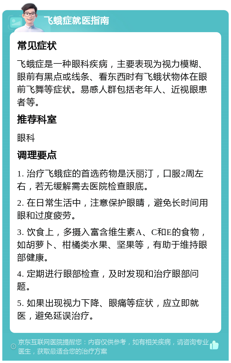 飞蛾症就医指南 常见症状 飞蛾症是一种眼科疾病，主要表现为视力模糊、眼前有黑点或线条、看东西时有飞蛾状物体在眼前飞舞等症状。易感人群包括老年人、近视眼患者等。 推荐科室 眼科 调理要点 1. 治疗飞蛾症的首选药物是沃丽汀，口服2周左右，若无缓解需去医院检查眼底。 2. 在日常生活中，注意保护眼睛，避免长时间用眼和过度疲劳。 3. 饮食上，多摄入富含维生素A、C和E的食物，如胡萝卜、柑橘类水果、坚果等，有助于维持眼部健康。 4. 定期进行眼部检查，及时发现和治疗眼部问题。 5. 如果出现视力下降、眼痛等症状，应立即就医，避免延误治疗。