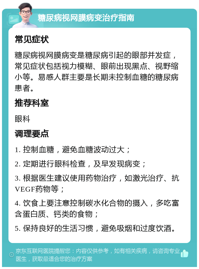 糖尿病视网膜病变治疗指南 常见症状 糖尿病视网膜病变是糖尿病引起的眼部并发症，常见症状包括视力模糊、眼前出现黑点、视野缩小等。易感人群主要是长期未控制血糖的糖尿病患者。 推荐科室 眼科 调理要点 1. 控制血糖，避免血糖波动过大； 2. 定期进行眼科检查，及早发现病变； 3. 根据医生建议使用药物治疗，如激光治疗、抗VEGF药物等； 4. 饮食上要注意控制碳水化合物的摄入，多吃富含蛋白质、钙类的食物； 5. 保持良好的生活习惯，避免吸烟和过度饮酒。