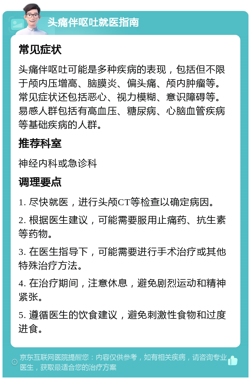 头痛伴呕吐就医指南 常见症状 头痛伴呕吐可能是多种疾病的表现，包括但不限于颅内压增高、脑膜炎、偏头痛、颅内肿瘤等。常见症状还包括恶心、视力模糊、意识障碍等。易感人群包括有高血压、糖尿病、心脑血管疾病等基础疾病的人群。 推荐科室 神经内科或急诊科 调理要点 1. 尽快就医，进行头颅CT等检查以确定病因。 2. 根据医生建议，可能需要服用止痛药、抗生素等药物。 3. 在医生指导下，可能需要进行手术治疗或其他特殊治疗方法。 4. 在治疗期间，注意休息，避免剧烈运动和精神紧张。 5. 遵循医生的饮食建议，避免刺激性食物和过度进食。