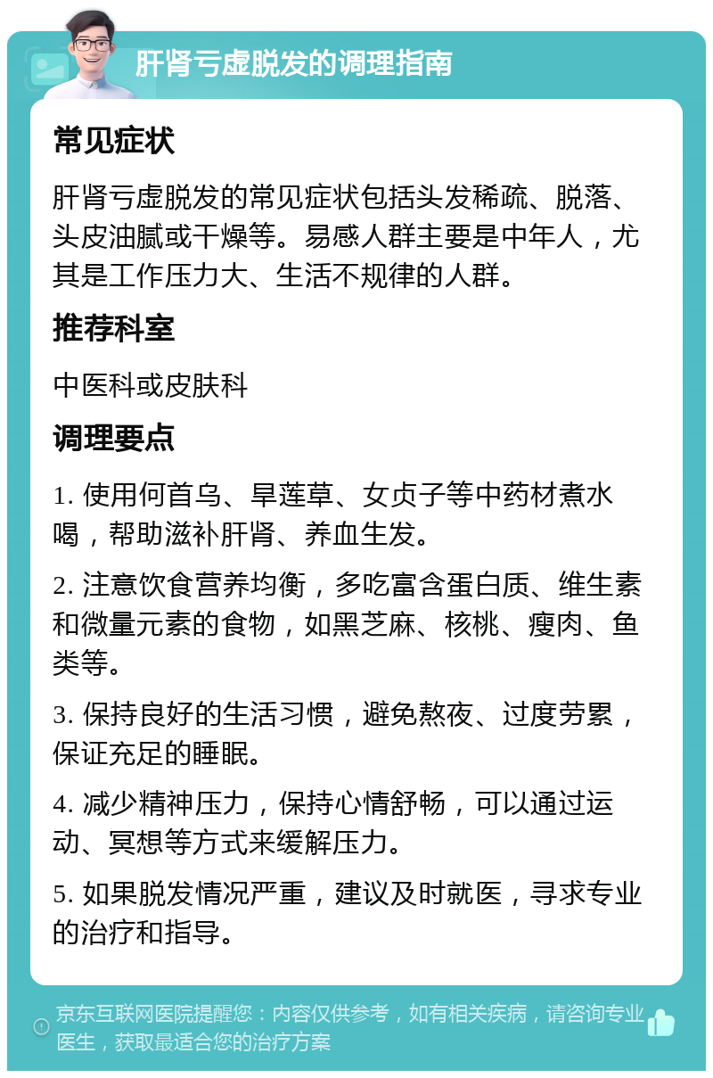 肝肾亏虚脱发的调理指南 常见症状 肝肾亏虚脱发的常见症状包括头发稀疏、脱落、头皮油腻或干燥等。易感人群主要是中年人，尤其是工作压力大、生活不规律的人群。 推荐科室 中医科或皮肤科 调理要点 1. 使用何首乌、旱莲草、女贞子等中药材煮水喝，帮助滋补肝肾、养血生发。 2. 注意饮食营养均衡，多吃富含蛋白质、维生素和微量元素的食物，如黑芝麻、核桃、瘦肉、鱼类等。 3. 保持良好的生活习惯，避免熬夜、过度劳累，保证充足的睡眠。 4. 减少精神压力，保持心情舒畅，可以通过运动、冥想等方式来缓解压力。 5. 如果脱发情况严重，建议及时就医，寻求专业的治疗和指导。