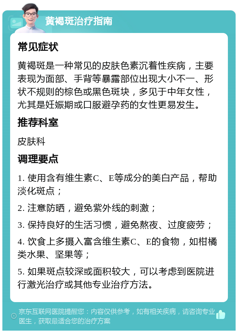 黄褐斑治疗指南 常见症状 黄褐斑是一种常见的皮肤色素沉着性疾病，主要表现为面部、手背等暴露部位出现大小不一、形状不规则的棕色或黑色斑块，多见于中年女性，尤其是妊娠期或口服避孕药的女性更易发生。 推荐科室 皮肤科 调理要点 1. 使用含有维生素C、E等成分的美白产品，帮助淡化斑点； 2. 注意防晒，避免紫外线的刺激； 3. 保持良好的生活习惯，避免熬夜、过度疲劳； 4. 饮食上多摄入富含维生素C、E的食物，如柑橘类水果、坚果等； 5. 如果斑点较深或面积较大，可以考虑到医院进行激光治疗或其他专业治疗方法。